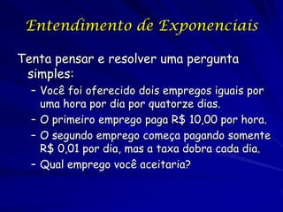 Entendimento de Exponenciais

Tenta pensar e resolver uma pergunta
 simples:
  – Você foi oferecido dois empregos iguais por
    uma hora por dia por quatorze dias.
  – O primeiro emprego paga R$ 10,00 por hora.
  – O segundo emprego começa pagando somente
    R$ 0,01 por dia, mas a taxa dobra cada dia.
  – Qual emprego você aceitaria?
 