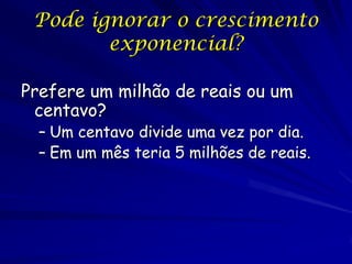 Pode ignorar o crescimento
        exponencial?

Prefere um milhão de reais ou um
 centavo?
  – Um centavo divide uma vez por dia.
  – Em um mês teria 5 milhões de reais.
 