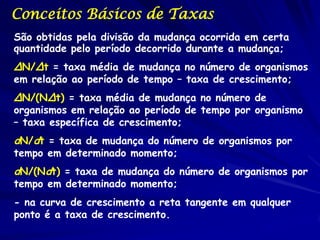 Conceitos Básicos de Taxas
São obtidas pela divisão da mudança ocorrida em certa
quantidade pelo período decorrido durante a mudança;
ΔN/Δt = taxa média de mudança no número de organismos
em relação ao período de tempo – taxa de crescimento;
ΔN/(NΔt) = taxa média de mudança no número de
organismos em relação ao período de tempo por organismo
– taxa específica de crescimento;
dN/dt = taxa de mudança do número de organismos por
tempo em determinado momento;
dN/(Ndt) = taxa de mudança do número de organismos por
tempo em determinado momento;
- na curva de crescimento a reta tangente em qualquer
ponto é a taxa de crescimento.
 