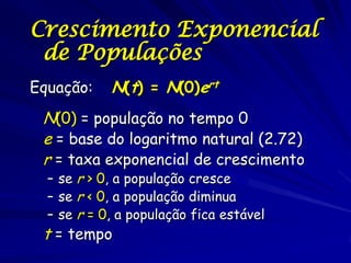 Crescimento Exponencial
 de Populações
Equação:    N(t) = N(0)ert
 N(0) = população no tempo 0
 e = base do logaritmo natural (2.72)
 r = taxa exponencial de crescimento
  – se r > 0, a população cresce
  – se r < 0, a população diminua
  – se r = 0, a população fica estável
 t = tempo
 