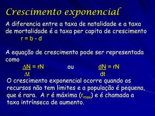 Crescimento exponencial
A diferencia entre a taxa de natalidade e a taxa
de mortalidade é a taxa per capita de crescimento
     r=b-d

A equação de crescimento pode ser representada
como
      ∆N = rN        ou          dN = rN
      ∆t                          dt
O crescimento exponencial ocorre quando os
recursos não tem limites e a população é pequena,
que é rara. A r é máxima (rmax) e é chamada a
taxa intrínseca de aumento.
 