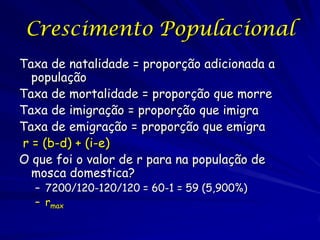 Crescimento Populacional
Taxa de natalidade = proporção adicionada a
  população
Taxa de mortalidade = proporção que morre
Taxa de imigração = proporção que imigra
Taxa de emigração = proporção que emigra
r = (b-d) + (i-e)
O que foi o valor de r para na população de
  mosca domestica?
  – 7200/120-120/120 = 60-1 = 59 (5,900%)
  – rmax
 