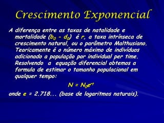 Crescimento Exponencial
A diferença entre as taxas de natalidade e
  mortalidade (b0 - d0) é r, a taxa intrínseca de
  crescimento natural, ou o parâmetro Malthusiano.
  Teoricamente é o número máximo de indivíduos
  adicionado a população por individual per time.
  Resolvendo a equação diferencial obtemos a
  formula de estimar o tamanho populacional em
  qualquer tempo:
                     N = N0ert
onde e = 2.718... (base de logaritmos naturais).
 