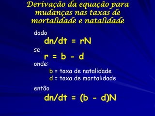 Derivação da equação para
  mudanças nas taxas de
 mortalidade e natalidade
 dado
      dn/dt = rN
 se
      r = b - d
 onde:
         b = taxa de natalidade
         d = taxa de mortalidade
 então
      dn/dt = (b - d)N
 
