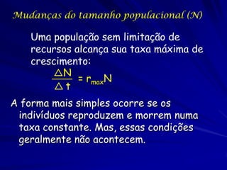 Mudanças do tamanho populacional (N)

    Uma população sem limitação de
    recursos alcança sua taxa máxima de
    crescimento:
           N
              = rmaxN
           t
A forma mais simples ocorre se os
               Isso é o crescimento
 indivíduos reproduzem e morrem numa
               exponencial
 taxa constante. Mas, essas condições
 geralmente não acontecem.
 