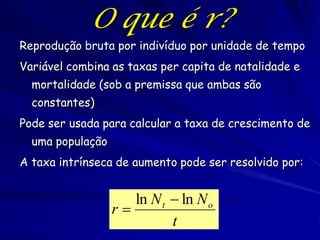 O que é r?
Reprodução bruta por indivíduo por unidade de tempo
Variável combina as taxas per capita de natalidade e
  mortalidade (sob a premissa que ambas são
  constantes)
Pode ser usada para calcular a taxa de crescimento de
  uma população
A taxa intrínseca de aumento pode ser resolvido por:


                     ln N t  ln N o
                  r
                            t
 