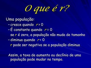 O que é r?
                                               70




Uma população:
 – cresce quando r > 0
 – É constante quando r = 0
   se r é zero, a população não muda de tamanho
 – diminua quando r < 0
   r pode ser negativa se a população diminua

 Assim, a taxa de aumento ou declínio de uma
  população pode mudar no tempo.
 