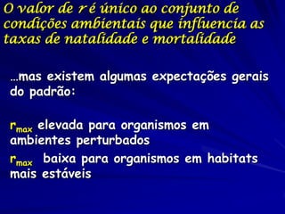 O valor de r é único ao conjunto de
condições ambientais que influencia as
taxas de natalidade e mortalidade

 …mas existem algumas expectações gerais
 do padrão:

 rmax elevada para organismos em
 ambientes perturbados
 rmax baixa para organismos em habitats
 mais estáveis
 