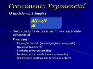 Crescimento Exponencial
• O modelo mais simples

                  dN=riN
                  dt
  • Taxa constante de crescimento  crescimento
    exponencial
  • Premissas:
     • População fechada (sem imigração ou emigração)
     • Recursos sem limites
     • Nenhuma estrutura genética
     • Nenhuma estrutura de idades ou tamanhos
     • Crescimento contínuo sem tempos de retorno
 
