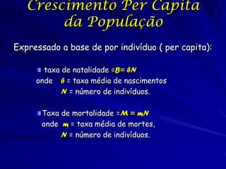 Crescimento Per Capita
        da População
Expressado a base de por indivíduo ( per capita):

       taxa de natalidade =B= bN
     onde b = taxa média de nascimentos
            N = número de indivíduos.

      Taxa de mortalidade =M = mN
      onde m = taxa média de mortes,
           N = número de indivíduos.
 