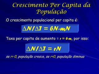 Crescimento Per Capita da
           População
O crescimento populacional per capita é:

          ∆N/∆T = bN-mN
Taxa per capita de aumento = r = b-m, por isso:

             ∆N/∆T = rN
se r> 0, população cresce, se r<0, população diminua
 
