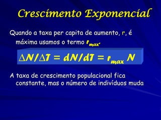 Crescimento Exponencial
Quando a taxa per capita de aumento, r, é
 máxima usamos o termo rmax.

   ∆N/∆T = dN/dT = rmax N
A taxa de crescimento populacional fica
  constante, mas o número de indivíduos muda
 