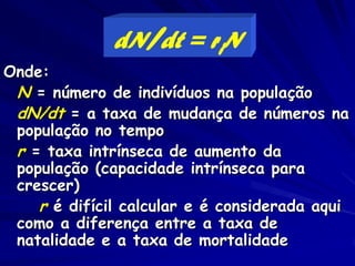 dN/dt = riN
Onde:
 N = número de indivíduos na população
 dN/dt = a taxa de mudança de números na
 população no tempo
 r = taxa intrínseca de aumento da
 população (capacidade intrínseca para
 crescer)
    r é difícil calcular e é considerada aqui
 como a diferença entre a taxa de
 natalidade e a taxa de mortalidade
 