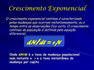Crescimento Exponencial
O crescimento exponencial continuo é caracterizado
  pelas mudanças que ocorrem instantaneamente, ou o
  tempo entre as observações fica curto. O crescimento
  continuo da população é definida pela equação
  diferencial.,

             dN/dt = riN
  Onde dN/dt é a taxa de mudança populacional
  num instante e r e a taxa instantânea de
  mudança per capita
 