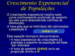Crescimento Exponencial 88
      de Populações
O crescimento exponencial resulta numa
 curva continuamente acelerada de aumento
 (ou uma curva desacelerada contínua de
 diminuição).
A taxa pela qual os indivíduos são adicionados
 a população é:
                           dN/dt = rN
Essa equação incorpora dois princípios:
 – A taxa exponencial de crescimento (r)
   expressa o aumento da população em base
   “por individuo”
 – A taxa de aumento (dN/dt) varia em
   proporção direta a N
 