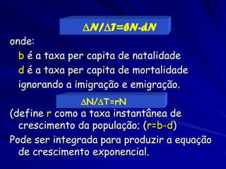 N/T=bN-dN
onde:
  b é a taxa per capita de natalidade
  d é a taxa per capita de mortalidade
  ignorando a imigração e emigração.
               N/T=rN
(define r como a taxa instantânea de
  crescimento da população; (r=b-d)
Pode ser integrada para produzir a equação
  de crescimento exponencial.
 