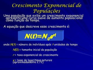 Crescimento Exponencial de                            92

              Populações
Uma população que exibe um crescimento exponencial
 apresenta uma curva suave de aumento populacional
 como função do tempo.
A equação que descreve esse crescimento é:


                N(t)=N0             ert
onde:N(t) = número de indivíduos após t unidades de tempo
       N(0) = tamanho inicial da população
       r = taxa exponencial de crescimento
       e = base de logaritmos naturais
       (aproximadamente 2.72)
 