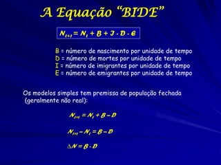 A Equação “BIDE”
           Nt+1 = Nt + B + I - D - E

          B = número de nascimento por unidade de tempo
          D...