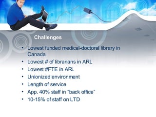 Challenges Lowest funded medical-doctoral library in Canada Lowest # of librarians in ARL Lowest #FTE in ARL Unionized environment Length of service App. 40% staff in “back office” 10-15% of staff on LTD 