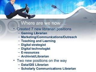 Where are we now…. Created 7 new librarian positions Gaming Librarian Marketing/Communications/Outreach Teaching and Learning Digital strategist Digital technologist E-resources Archivist/Librarian Two new positions on the way Data/GIS Librarian Scholarly Communications Librarian 