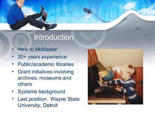 Introduction New to McMaster 20+ years experience Public/academic libraries  Grant initiatives involving archives, museums and others Systems background Last position:  Wayne State University, Detroit 