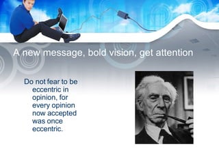 A new message, bold vision, get attention Do not fear to be eccentric in opinion, for every opinion now accepted was once eccentric. 