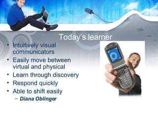 Today’s learner Intuitively visual communicators Easily move between virtual and physical Learn through discovery Respond quickly Able to shift easily Diana Oblinger 