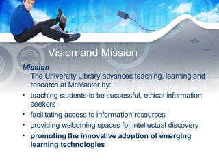 Vision and Mission Mission The University Library advances teaching, learning and research at McMaster by: teaching students to be successful, ethical information seekers  facilitating access to information resources  providing welcoming spaces for intellectual discovery  promoting the innovative adoption of emerging learning technologies 
