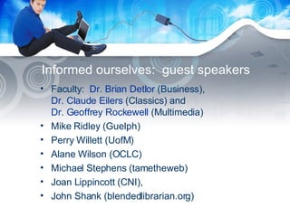 Informed ourselves:  guest speakers Faculty:  Dr. Brian Detlor  (Business),  Dr. Claude Eilers  (Classics) and  Dr. Geoffrey Rockewell  (Multimedia)  Mike Ridley (Guelph) Perry Willett (UofM) Alane Wilson (OCLC) Michael Stephens (tametheweb) Joan Lippincott (CNI),  John Shank (blendedlibrarian.org) 