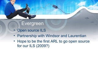 Evergreen  Open source ILS Partnership with Windsor and Laurentian Hope to be the first ARL to go open source for our ILS (2009?) 