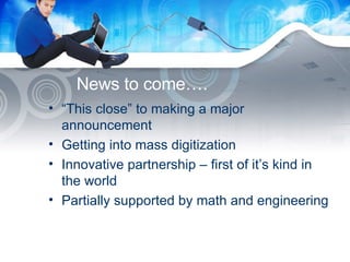 News to come…. “ This close” to making a major announcement Getting into mass digitization Innovative partnership – first of it’s kind in the world Partially supported by math and engineering 