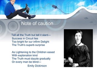 Note of caution Tell all the Truth but tell it slant--- Success in Circuit lies Too bright for our infirm Delight The Truth's superb surprise As Lightening to the Children eased With explanation kind The Truth must dazzle gradually Or every man be blind--- Emily Dickinson   