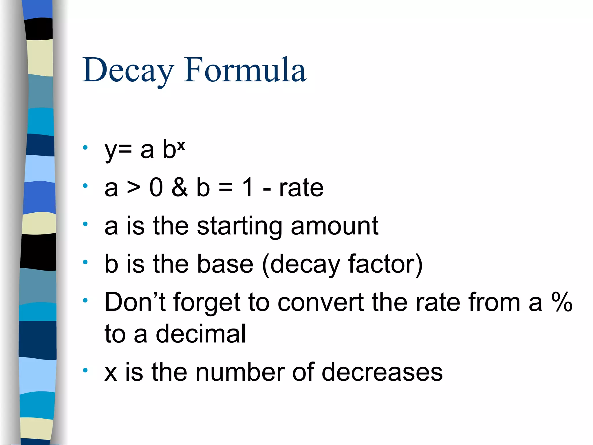 Decay Formula y= a b x a > 0 & b = 1 - rate a is the starting amount b is the base (decay factor) Don’t forget to convert the rate from a % to a decimal x is the number of decreases  