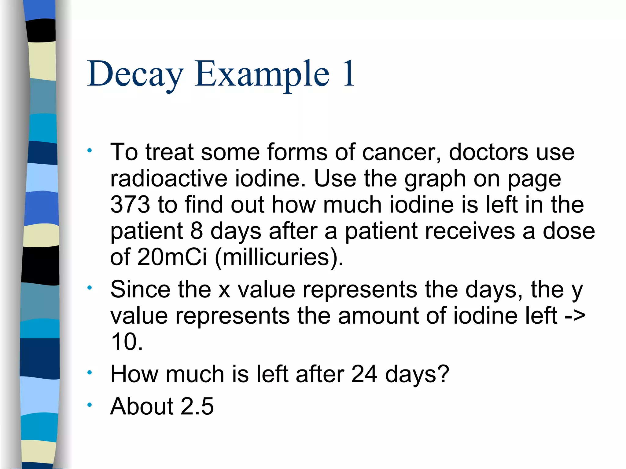 Decay Example 1 To treat some forms of cancer, doctors use radioactive iodine. Use the graph on page 373 to find out how much iodine is left in the patient 8 days after a patient receives a dose of 20mCi (millicuries).  Since the x value represents the days, the y value represents the amount of iodine left -> 10. How much is left after 24 days? About 2.5 