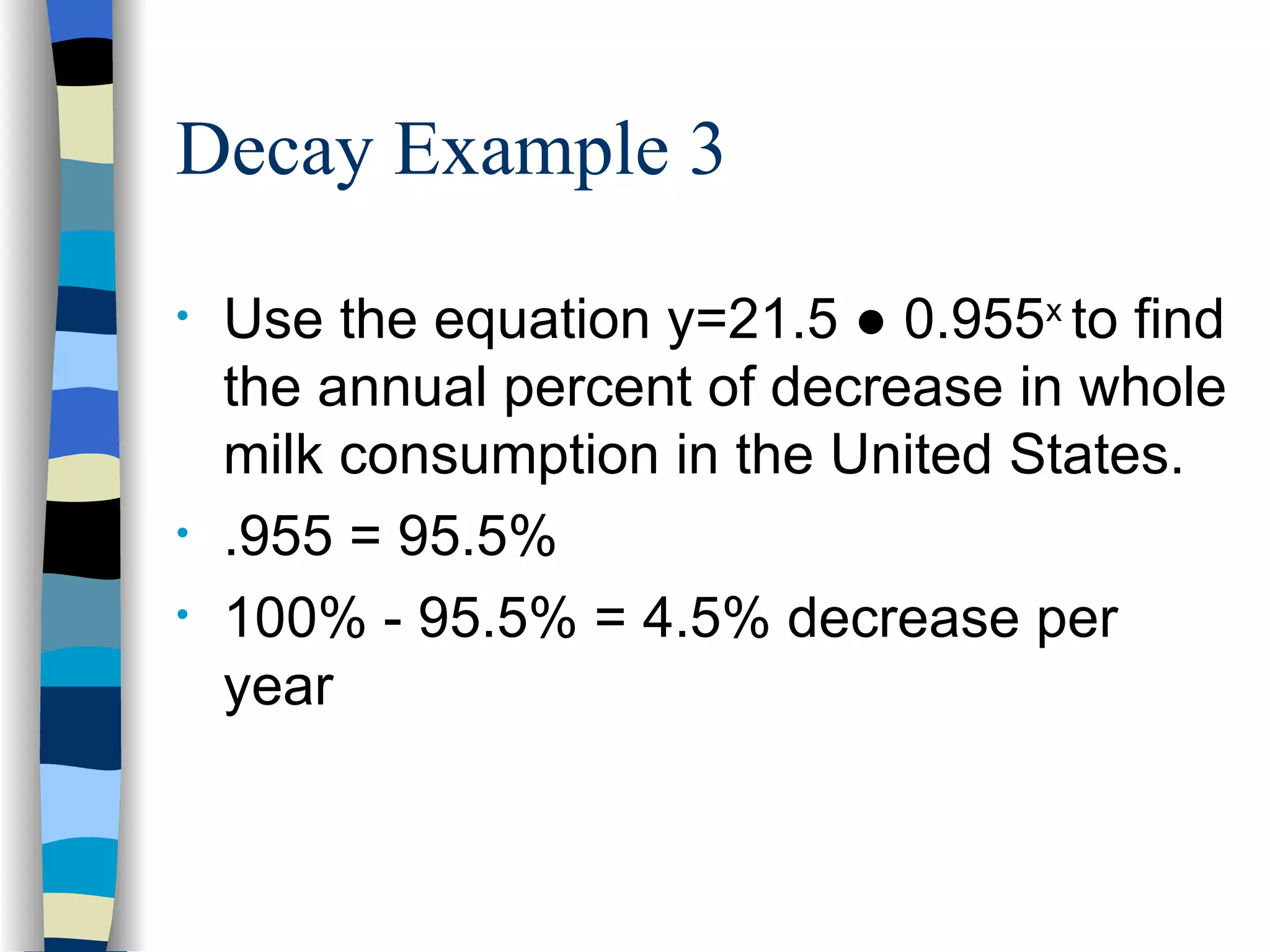 Decay Example 3 Use the equation y=21.5 ● 0.955 x  to find the annual percent of decrease in whole milk consumption in the United States.  .955 = 95.5% 100% - 95.5% = 4.5% decrease per year 