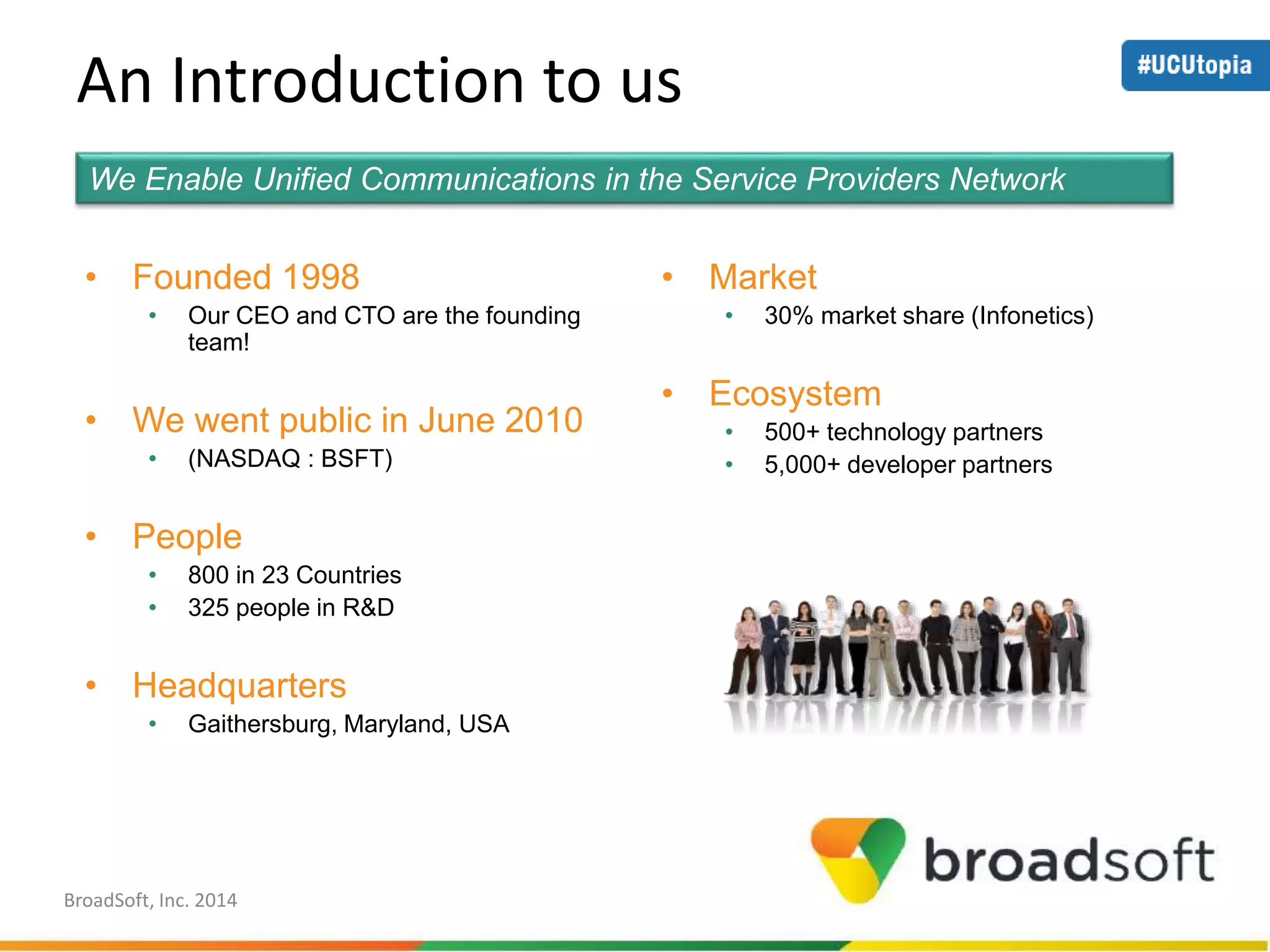An Introduction to us 
We Enable Unified Communications in the Service Providers Network 
• Founded 1998 
• Our CEO and CTO are the founding 
team! 
• We went public in June 2010 
• (NASDAQ : BSFT) 
• People 
• 800 in 23 Countries 
• 325 people in R&D 
• Headquarters 
• Gaithersburg, Maryland, USA 
• Market 
• 30% market share (Infonetics) 
• Ecosystem 
• 500+ technology partners 
• 5,000+ developer partners 
BroadSoft, Inc. 2014 
 