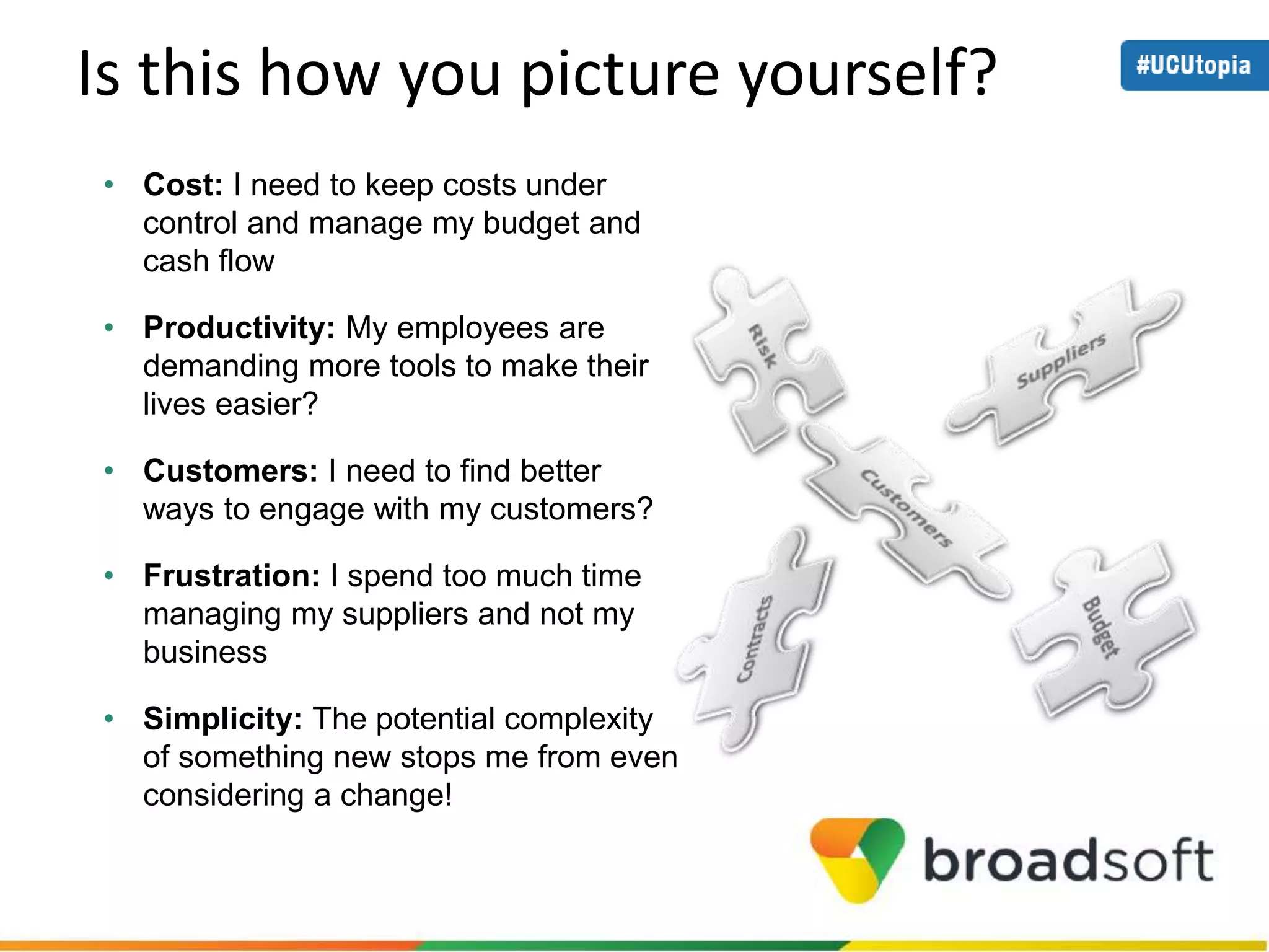 Is this how you picture yourself? 
• Cost: I need to keep costs under 
control and manage my budget and 
cash flow 
• Productivity: My employees are 
demanding more tools to make their 
lives easier? 
• Customers: I need to find better 
ways to engage with my customers? 
• Frustration: I spend too much time 
managing my suppliers and not my 
business 
• Simplicity: The potential complexity 
of something new stops me from even 
considering a change! 
 