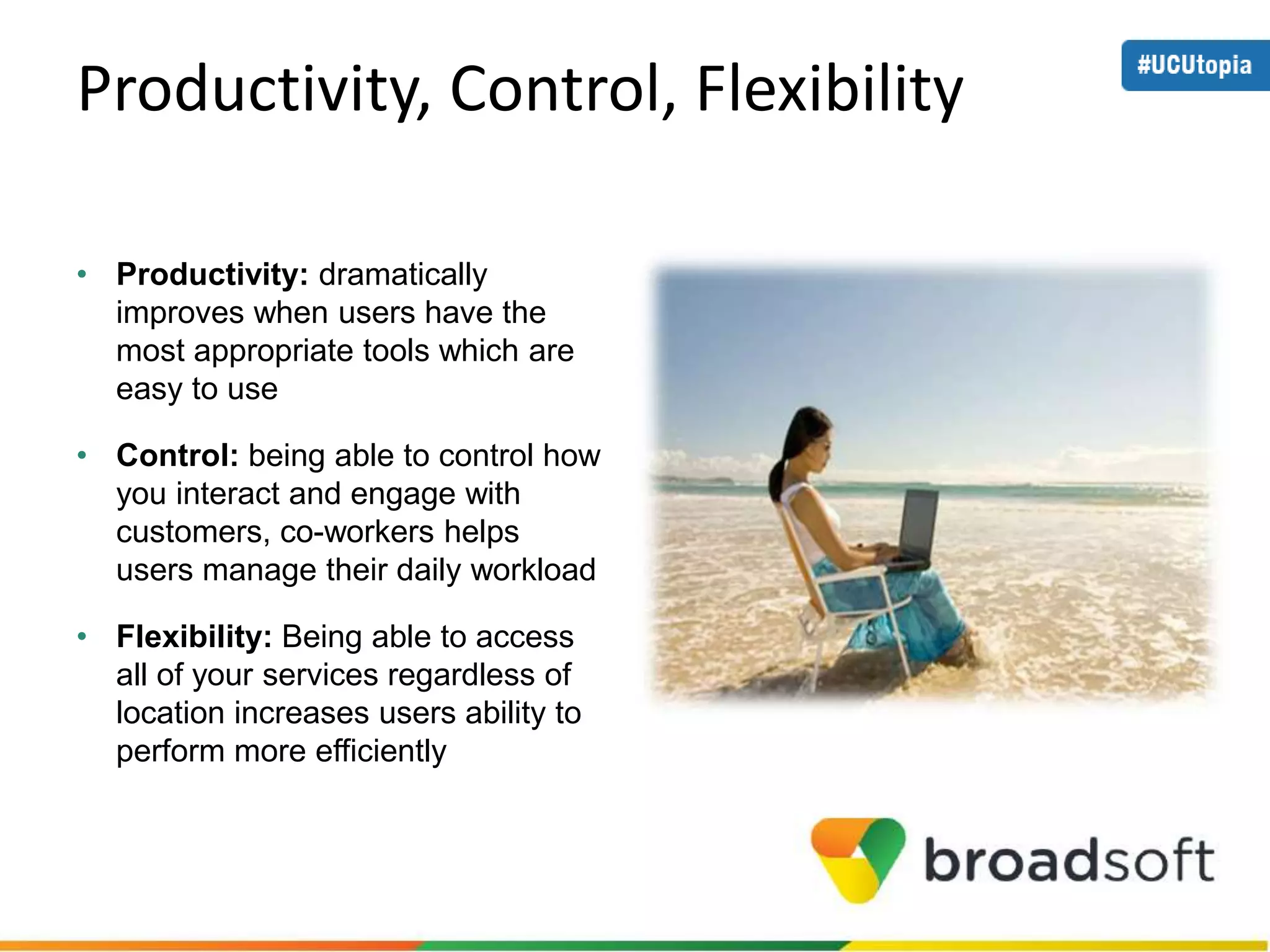 Productivity, Control, Flexibility 
• Productivity: dramatically 
improves when users have the 
most appropriate tools which are 
easy to use 
• Control: being able to control how 
you interact and engage with 
customers, co-workers helps 
users manage their daily workload 
• Flexibility: Being able to access 
all of your services regardless of 
location increases users ability to 
perform more efficiently 
 