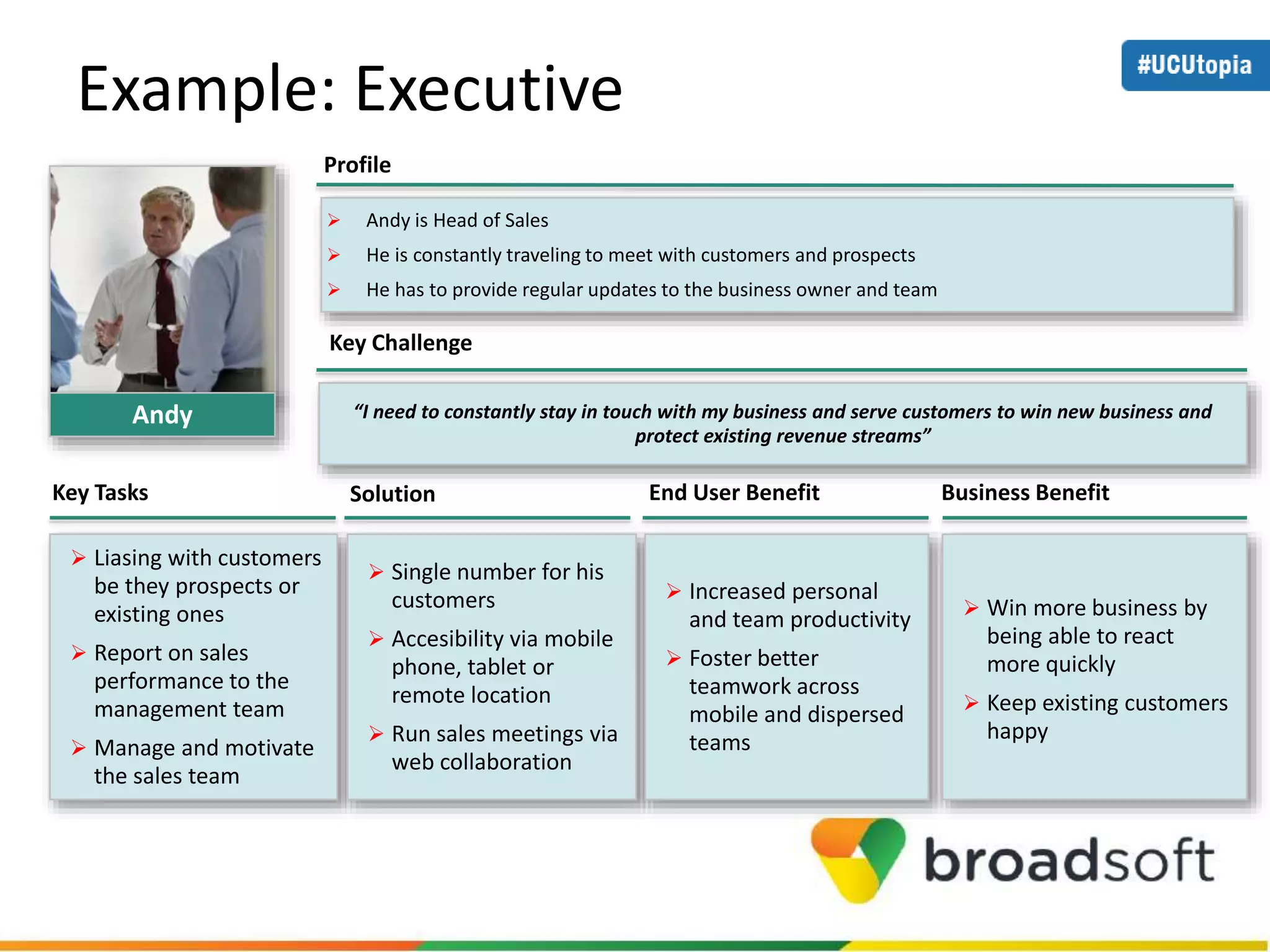 Example: Executive 
 Andy is Head of Sales 
 He is constantly traveling to meet with customers and prospects 
 He has to provide regular updates to the business owner and team 
“I need to constantly stay in touch with my business and serve customers to win new business and 
protect existing revenue streams” 
Profile 
Key Challenge 
Key Tasks Solution End User Benefit Business Benefit 
 Liasing with customers 
be they prospects or 
existing ones 
 Report on sales 
performance to the 
management team 
 Manage and motivate 
the sales team 
 Single number for his 
customers 
 Accesibility via mobile 
phone, tablet or 
remote location 
 Run sales meetings via 
web collaboration 
 Increased personal 
and team productivity 
 Foster better 
teamwork across 
mobile and dispersed 
teams 
 Win more business by 
being able to react 
more quickly 
 Keep existing customers 
happy 
Andy 
 
