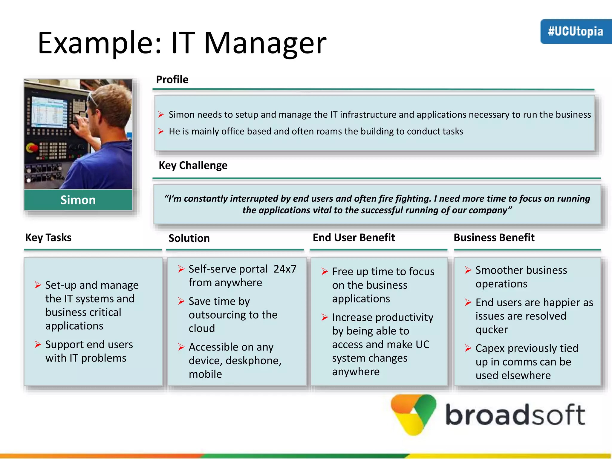 Example: IT Manager 
 Simon needs to setup and manage the IT infrastructure and applications necessary to run the business 
 He is mainly office based and often roams the building to conduct tasks 
“I’m constantly interrupted by end users and often fire fighting. I need more time to focus on running 
the applications vital to the successful running of our company” 
Profile 
Key Challenge 
Key Tasks Solution End User Benefit Business Benefit 
 Set-up and manage 
the IT systems and 
business critical 
applications 
 Support end users 
with IT problems 
 Self-serve portal 24x7 
from anywhere 
 Save time by 
outsourcing to the 
cloud 
 Accessible on any 
device, deskphone, 
mobile 
 Free up time to focus 
on the business 
applications 
 Increase productivity 
by being able to 
access and make UC 
system changes 
anywhere 
 Smoother business 
operations 
 End users are happier as 
issues are resolved 
qucker 
 Capex previously tied 
up in comms can be 
used elsewhere 
Simon 
 
