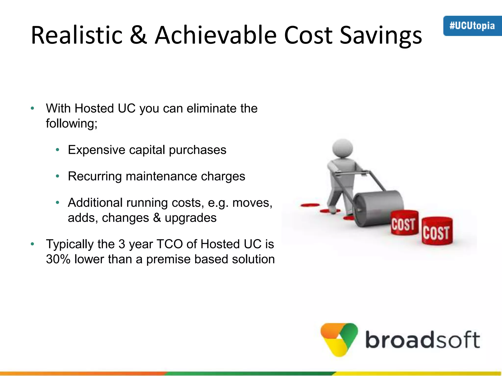 Realistic & Achievable Cost Savings 
• With Hosted UC you can eliminate the 
following; 
• Expensive capital purchases 
• Recurring maintenance charges 
• Additional running costs, e.g. moves, 
adds, changes & upgrades 
• Typically the 3 year TCO of Hosted UC is 
30% lower than a premise based solution 
 