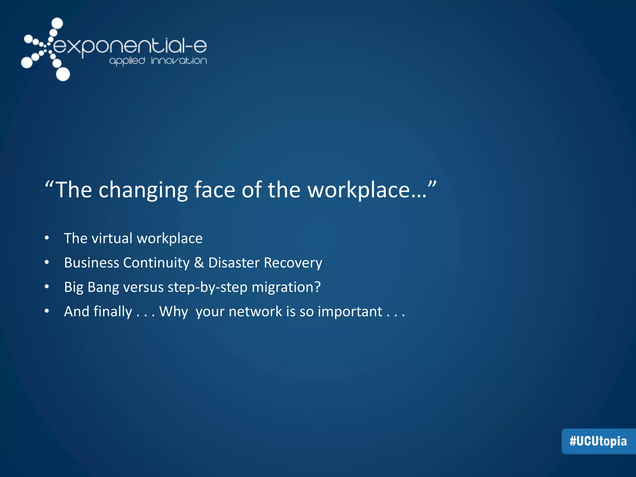 “The changing face of the workplace…” 
• The virtual workplace 
• Business Continuity & Disaster Recovery 
• Big Bang versus step-by-step migration? 
• And finally . . . Why your network is so important . . . 
 