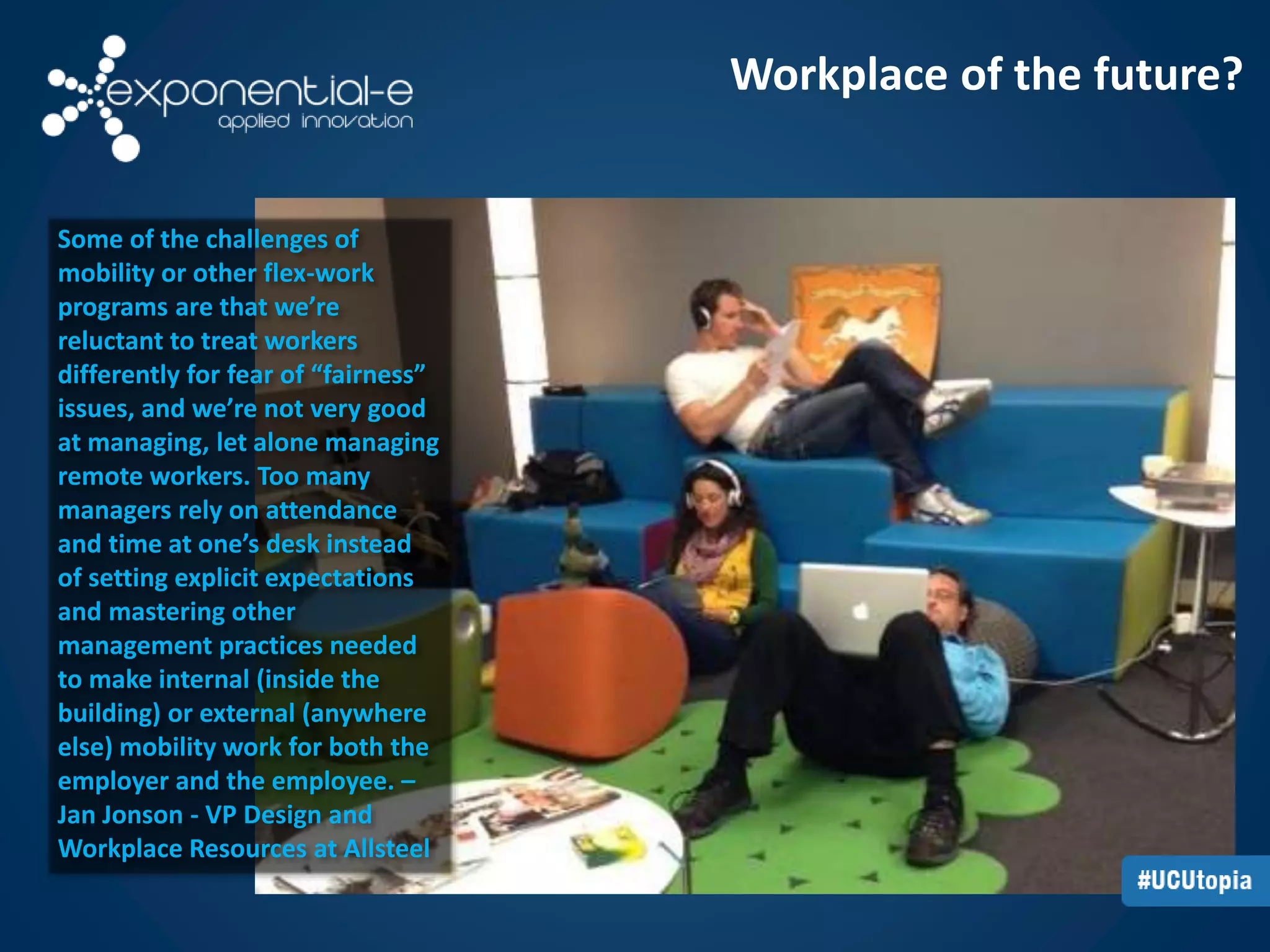 Workplace of the future? 
Some of the challenges of 
mobility or other flex-work 
programs are that we’re 
reluctant to treat workers 
differently for fear of “fairness” 
issues, and we’re not very good 
at managing, let alone managing 
remote workers. Too many 
managers rely on attendance 
and time at one’s desk instead 
of setting explicit expectations 
and mastering other 
management practices needed 
to make internal (inside the 
building) or external (anywhere 
else) mobility work for both the 
employer and the employee. – 
Jan Jonson - VP Design and 
Workplace Resources at Allsteel 
 