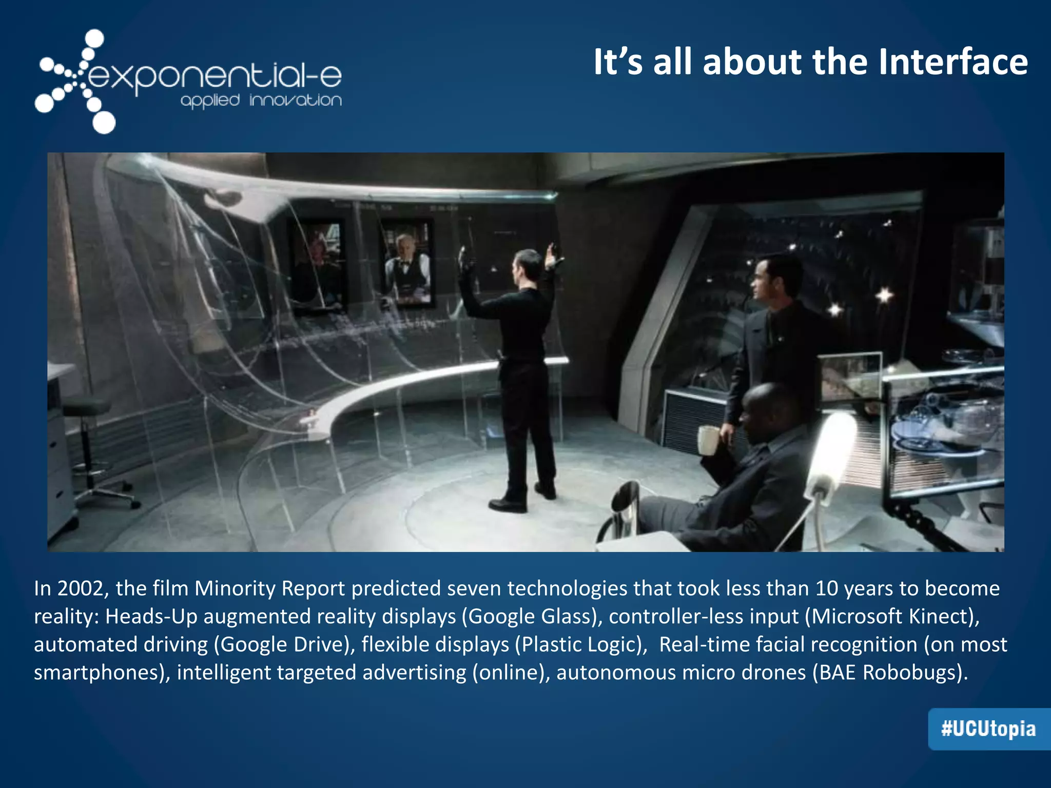 It’s all about the Interface 
In 2002, the film Minority Report predicted seven technologies that took less than 10 years to become 
reality: Heads-Up augmented reality displays (Google Glass), controller-less input (Microsoft Kinect), 
automated driving (Google Drive), flexible displays (Plastic Logic), Real-time facial recognition (on most 
smartphones), intelligent targeted advertising (online), autonomous micro drones (BAE Robobugs). 
 