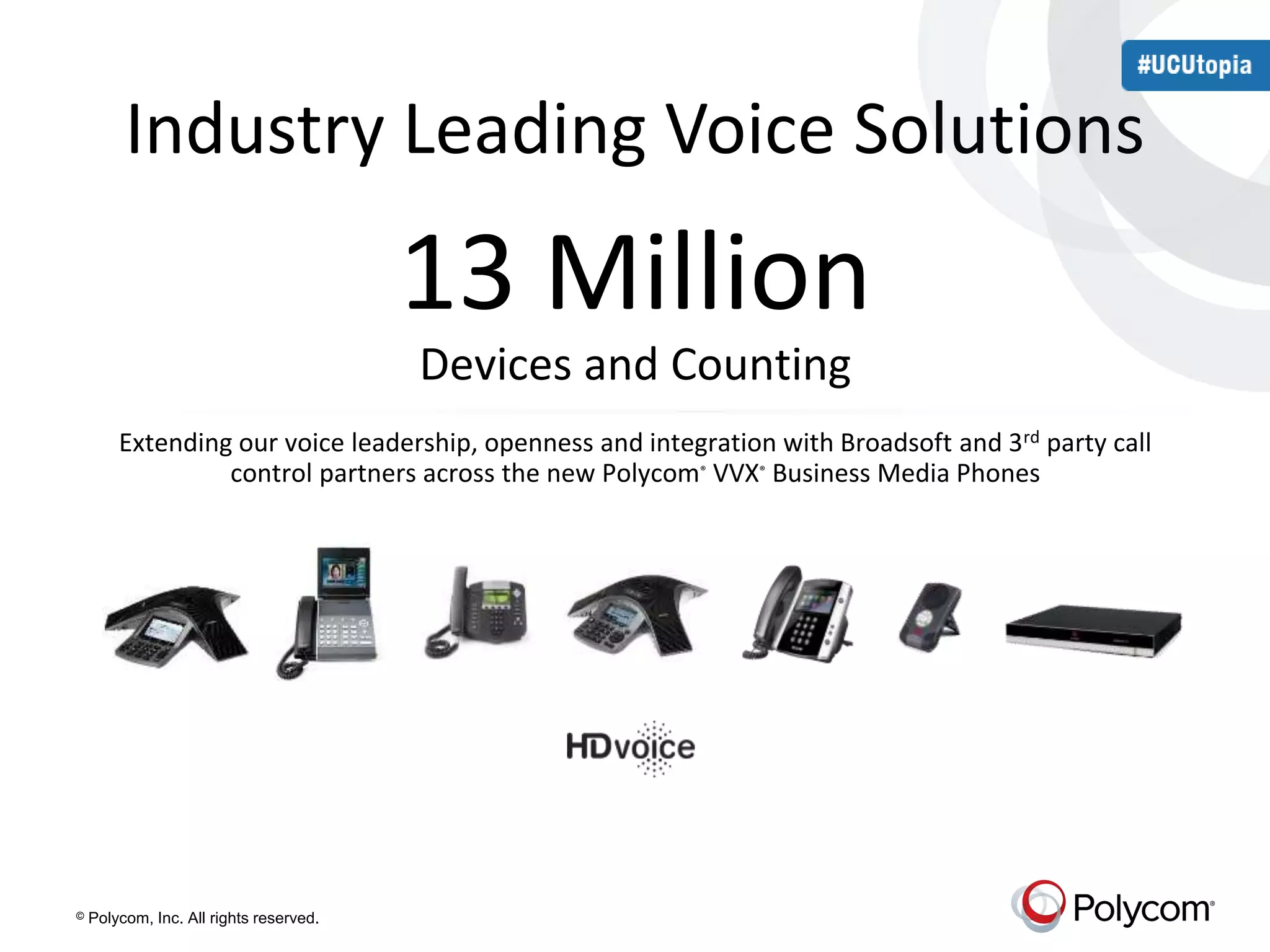 Industry Leading Voice Solutions 
13 Million 
Devices and Counting 
Extending our voice leadership, openness and integration with Broadsoft and 3rd party call 
control partners across the new Polycom® VVX® Business Media Phones 
© Polycom, Inc. All rights reserved. 
 