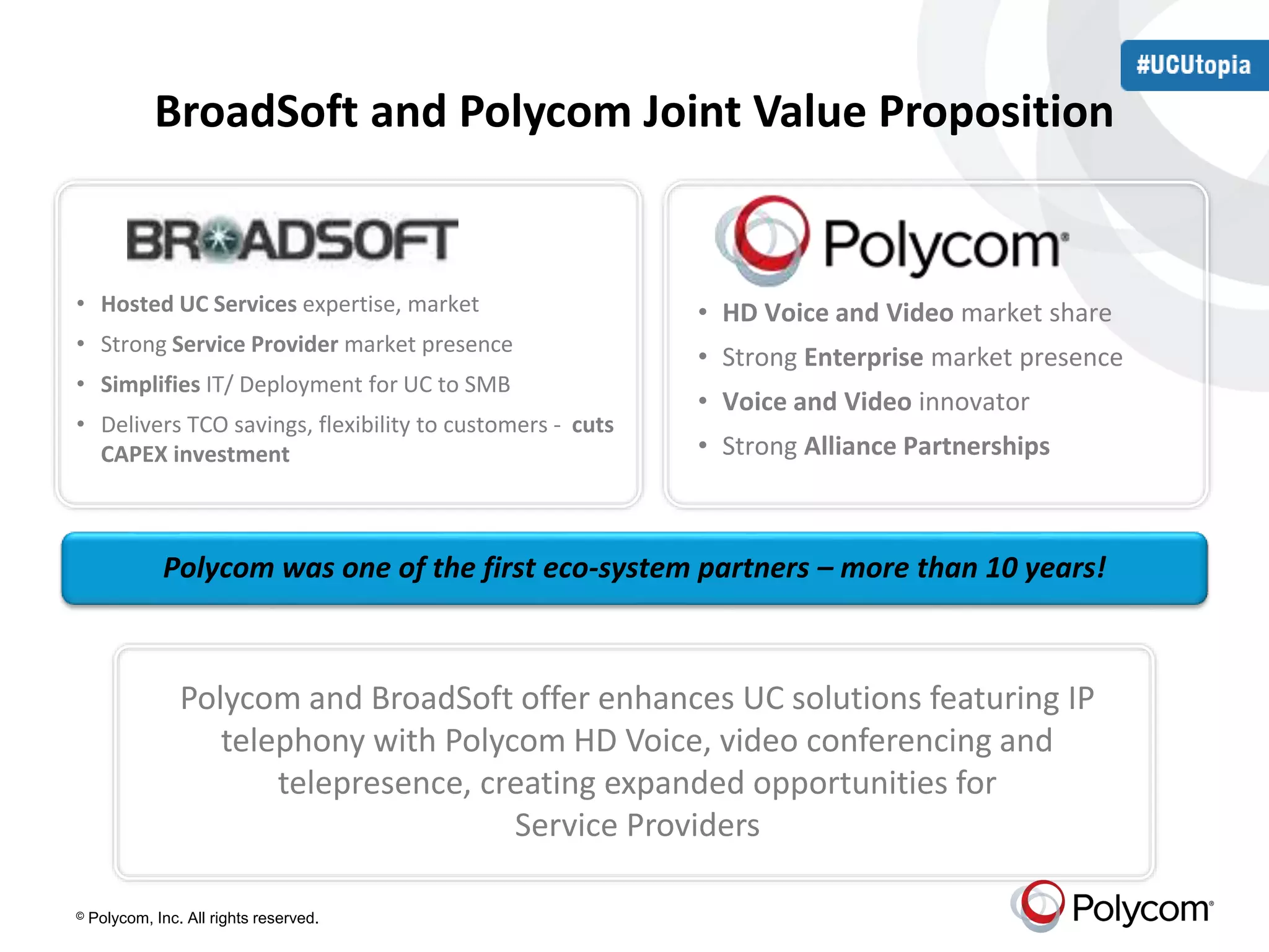BroadSoft and Polycom Joint Value Proposition 
• Hosted UC Services expertise, market 
• Strong Service Provider market presence 
• Simplifies IT/ Deployment for UC to SMB 
• Delivers TCO savings, flexibility to customers - cuts 
CAPEX investment 
Polycom was one of the first eco-system partners – more than 10 years! 
© Polycom, Inc. All rights reserved. 
• HD Voice and Video market share 
• Strong Enterprise market presence 
• Voice and Video innovator 
• Strong Alliance Partnerships 
Polycom and BroadSoft offer enhances UC solutions featuring IP 
telephony with Polycom HD Voice, video conferencing and 
telepresence, creating expanded opportunities for 
Service Providers 
 