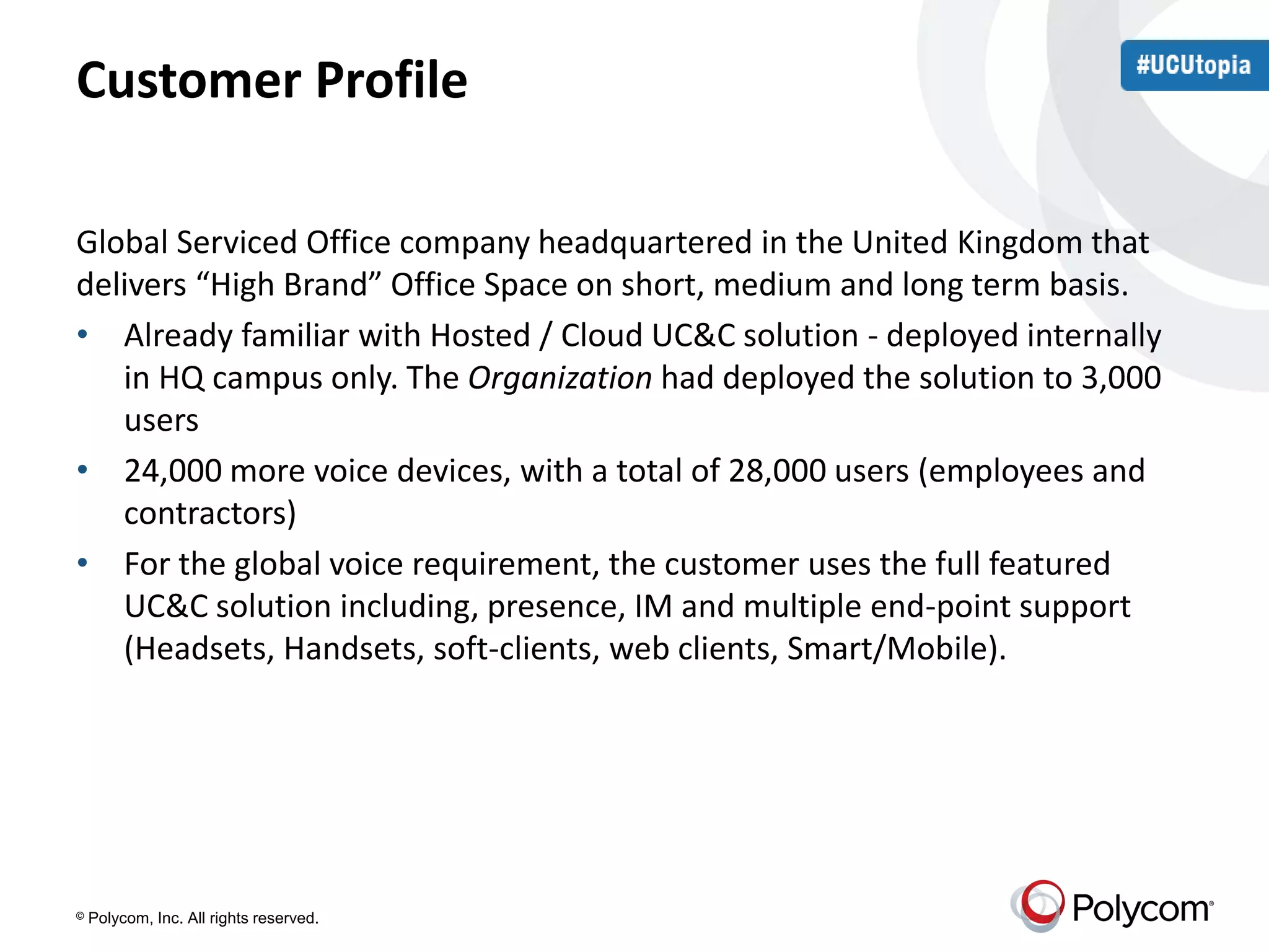 Customer Profile 
Global Serviced Office company headquartered in the United Kingdom that 
delivers “High Brand” Office Space on short, medium and long term basis. 
• Already familiar with Hosted / Cloud UC&C solution - deployed internally 
in HQ campus only. The Organization had deployed the solution to 3,000 
users 
• 24,000 more voice devices, with a total of 28,000 users (employees and 
contractors) 
• For the global voice requirement, the customer uses the full featured 
UC&C solution including, presence, IM and multiple end-point support 
(Headsets, Handsets, soft-clients, web clients, Smart/Mobile). 
© Polycom, Inc. All rights reserved. 
 