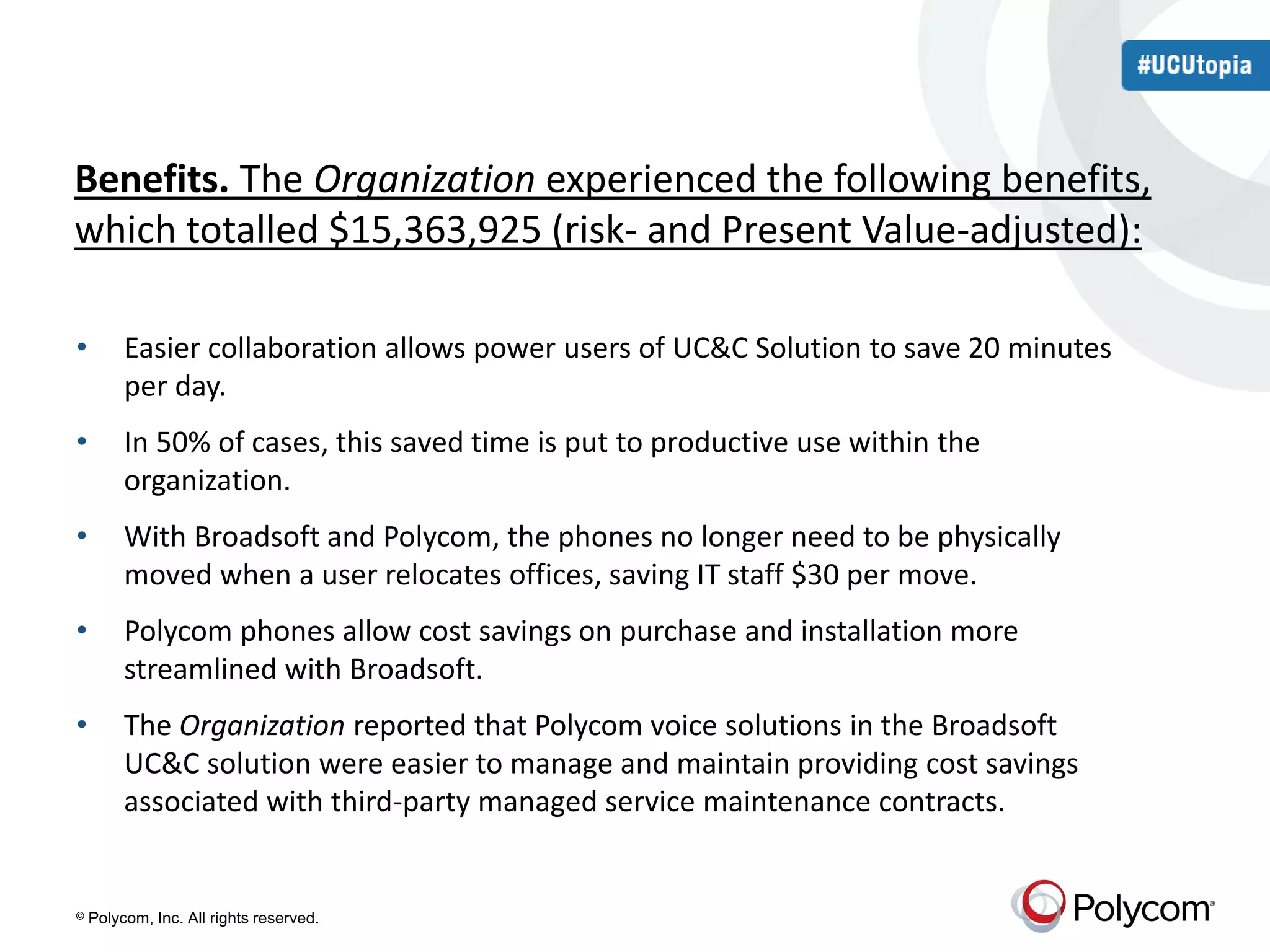 Benefits. The Organization experienced the following benefits, 
which totalled $15,363,925 (risk- and Present Value-adjusted): 
• Easier collaboration allows power users of UC&C Solution to save 20 minutes 
per day. 
• In 50% of cases, this saved time is put to productive use within the 
organization. 
• With Broadsoft and Polycom, the phones no longer need to be physically 
moved when a user relocates offices, saving IT staff $30 per move. 
• Polycom phones allow cost savings on purchase and installation more 
streamlined with Broadsoft. 
• The Organization reported that Polycom voice solutions in the Broadsoft 
UC&C solution were easier to manage and maintain providing cost savings 
associated with third-party managed service maintenance contracts. 
© Polycom, Inc. All rights reserved. 
 