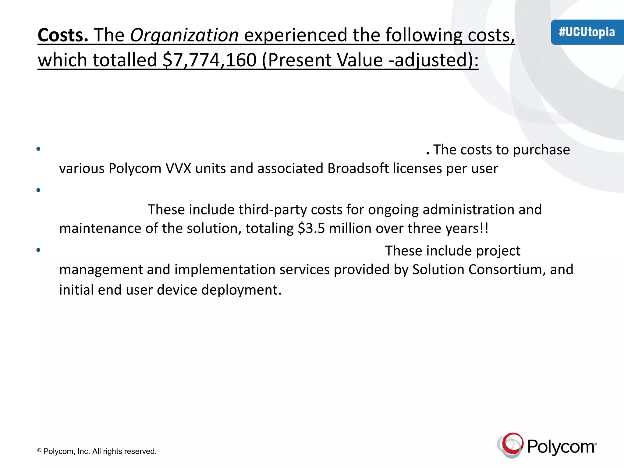 Costs. The Organization experienced the following costs, 
which totalled $7,774,160 (Present Value -adjusted): 
• Phone purchase and Broadsoft license costs ($4,665,316). The costs to purchase 
various Polycom VVX units and associated Broadsoft licenses per user 
• Ongoing platform maintenance costs (third-party managed services company) 
($2,821,187). These include third-party costs for ongoing administration and 
maintenance of the solution, totaling $3.5 million over three years!! 
• Professional services costs — Polycom ($287,657). These include project 
management and implementation services provided by Solution Consortium, and 
initial end user device deployment. 
© Polycom, Inc. All rights reserved. 
 