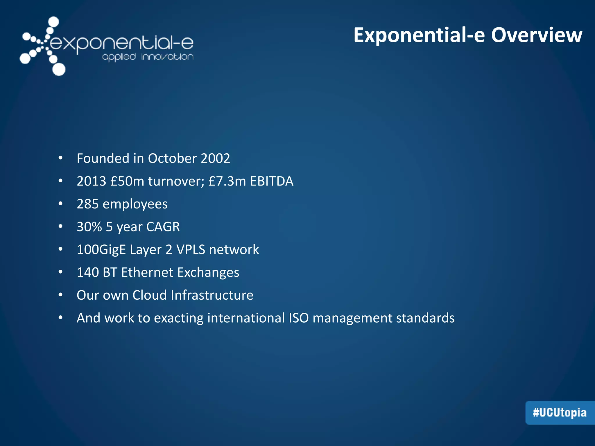 Exponential-e Overview 
• Founded in October 2002 
• 2013 £50m turnover; £7.3m EBITDA 
• 285 employees 
• 30% 5 year CAGR 
• 100GigE Layer 2 VPLS network 
• 140 BT Ethernet Exchanges 
• Our own Cloud Infrastructure 
• And work to exacting international ISO management standards 
 